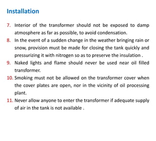 7. Interior of the transformer should not be exposed to damp
atmosphere as far as possible, to avoid condensation.
8. In the event of a sudden change in the weather bringing rain or
snow, provision must be made for closing the tank quickly and
pressurizing it with nitrogen so as to preserve the insulation .
9. Naked lights and flame should never be used near oil filled
transformer.
10. Smoking must not be allowed on the transformer cover when
the cover plates are open, nor in the vicinity of oil processing
plant.
11. Never allow anyone to enter the transformer if adequate supply
of air in the tank is not available .
Installation
 