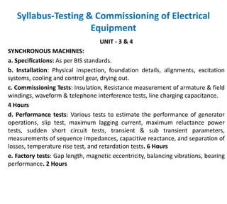 Syllabus-Testing & Commissioning of Electrical
Equipment
UNIT - 3 & 4
SYNCHRONOUS MACHINES:
a. Specifications: As per BIS standards.
b. Installation: Physical inspection, foundation details, alignments, excitation
systems, cooling and control gear, drying out.
c. Commissioning Tests: Insulation, Resistance measurement of armature & field
windings, waveform & telephone interference tests, line charging capacitance.
4 Hours
d. Performance tests: Various tests to estimate the performance of generator
operations, slip test, maximum lagging current, maximum reluctance power
tests, sudden short circuit tests, transient & sub transient parameters,
measurements of sequence impedances, capacitive reactance, and separation of
losses, temperature rise test, and retardation tests. 6 Hours
e. Factory tests: Gap length, magnetic eccentricity, balancing vibrations, bearing
performance. 2 Hours
 