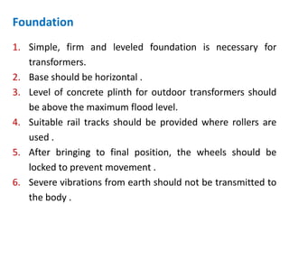 Foundation
1. Simple, firm and leveled foundation is necessary for
transformers.
2. Base should be horizontal .
3. Level of concrete plinth for outdoor transformers should
be above the maximum flood level.
4. Suitable rail tracks should be provided where rollers are
used .
5. After bringing to final position, the wheels should be
locked to prevent movement .
6. Severe vibrations from earth should not be transmitted to
the body .
 