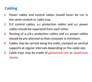 Cabling
1. Power cables and control cables should never be run in
the same conduit or cable tray.
2. D.C control cables, a.c protection cables and a.c power
cables should be separated from each other.
3. Routing of a.c/d.c protection cables and a.c power cables
should be pre-planned so that crossover is minimum.
4. Cables may be carried along the walls, clamped on vertical
supports at regular intervals depending on the cable size.
5. Cable trays may be made of galvanized iron or aluminium
sheets .
 