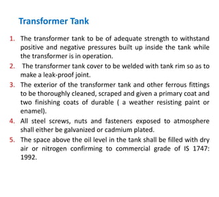 Transformer Tank
1. The transformer tank to be of adequate strength to withstand
positive and negative pressures built up inside the tank while
the transformer is in operation.
2. The transformer tank cover to be welded with tank rim so as to
make a leak-proof joint.
3. The exterior of the transformer tank and other ferrous fittings
to be thoroughly cleaned, scraped and given a primary coat and
two finishing coats of durable ( a weather resisting paint or
enamel).
4. All steel screws, nuts and fasteners exposed to atmosphere
shall either be galvanized or cadmium plated.
5. The space above the oil level in the tank shall be filled with dry
air or nitrogen confirming to commercial grade of IS 1747:
1992.
 