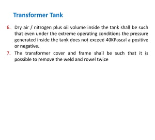 6. Dry air / nitrogen plus oil volume inside the tank shall be such
that even under the extreme operating conditions the pressure
generated inside the tank does not exceed 40KPascal a positive
or negative.
7. The transformer cover and frame shall be such that it is
possible to remove the weld and rowel twice
Transformer Tank
 