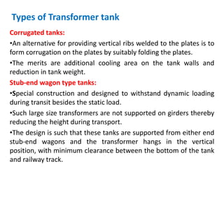 Types of Transformer tank
Corrugated tanks:
•An alternative for providing vertical ribs welded to the plates is to
form corrugation on the plates by suitably folding the plates.
•The merits are additional cooling area on the tank walls and
reduction in tank weight.
Stub-end wagon type tanks:
•Special construction and designed to withstand dynamic loading
during transit besides the static load.
•Such large size transformers are not supported on girders thereby
reducing the height during transport.
•The design is such that these tanks are supported from either end
stub-end wagons and the transformer hangs in the vertical
position, with minimum clearance between the bottom of the tank
and railway track.
 