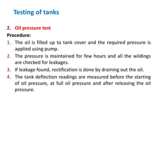 Testing of tanks
2. Oil pressure test
Procedure:
1. The oil is filled up to tank cover and the required pressure is
applied using pump.
2. The pressure is maintained for few hours and all the wildings
are checked for leakages.
3. If leakage found, rectification is done by draining out the oil.
4. The tank deflection readings are measured before the starting
of oil pressure, at full oil pressure and after releasing the oil
pressure.
 