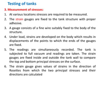 Testing of tanks
3. Measurement of stresses:
1. At various locations stresses are required to be measured.
2. The strain gauges are fixed to the tank structure with proper
adhesive.
3. A gauge consists of a fine wire suitably fixed to the body of the
structure.
4. Under load, strains are developed on the body which results in
displacements of the points to which the ends of the gauges
are fixed.
5. The readings are simultaneously recorded. The tank is
subjected to full vacuum and readings are taken. The strain
gauges are fixed inside and outside the tank wall to compare
the top and bottom principal stresses on the surface.
6. The strain gauge gives values of strains in the direction of
Rosettes from which the two principal stresses and their
directions are calculated
 