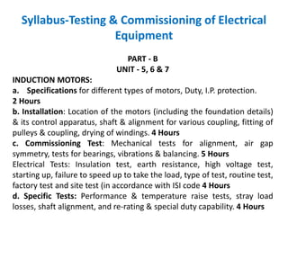 Syllabus-Testing & Commissioning of Electrical
Equipment
PART - B
UNIT - 5, 6 & 7
INDUCTION MOTORS:
a. Specifications for different types of motors, Duty, I.P. protection.
2 Hours
b. Installation: Location of the motors (including the foundation details)
& its control apparatus, shaft & alignment for various coupling, fitting of
pulleys & coupling, drying of windings. 4 Hours
c. Commissioning Test: Mechanical tests for alignment, air gap
symmetry, tests for bearings, vibrations & balancing. 5 Hours
Electrical Tests: Insulation test, earth resistance, high voltage test,
starting up, failure to speed up to take the load, type of test, routine test,
factory test and site test (in accordance with ISI code 4 Hours
d. Specific Tests: Performance & temperature raise tests, stray load
losses, shaft alignment, and re-rating & special duty capability. 4 Hours
 