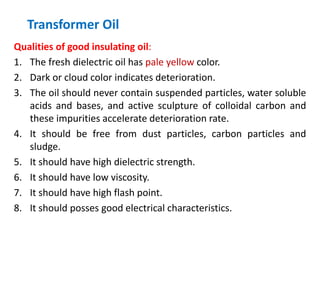 Transformer Oil
Qualities of good insulating oil:
1. The fresh dielectric oil has pale yellow color.
2. Dark or cloud color indicates deterioration.
3. The oil should never contain suspended particles, water soluble
acids and bases, and active sculpture of colloidal carbon and
these impurities accelerate deterioration rate.
4. It should be free from dust particles, carbon particles and
sludge.
5. It should have high dielectric strength.
6. It should have low viscosity.
7. It should have high flash point.
8. It should posses good electrical characteristics.
 