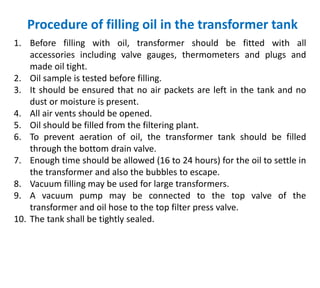 Procedure of filling oil in the transformer tank
1. Before filling with oil, transformer should be fitted with all
accessories including valve gauges, thermometers and plugs and
made oil tight.
2. Oil sample is tested before filling.
3. It should be ensured that no air packets are left in the tank and no
dust or moisture is present.
4. All air vents should be opened.
5. Oil should be filled from the filtering plant.
6. To prevent aeration of oil, the transformer tank should be filled
through the bottom drain valve.
7. Enough time should be allowed (16 to 24 hours) for the oil to settle in
the transformer and also the bubbles to escape.
8. Vacuum filling may be used for large transformers.
9. A vacuum pump may be connected to the top valve of the
transformer and oil hose to the top filter press valve.
10. The tank shall be tightly sealed.
 