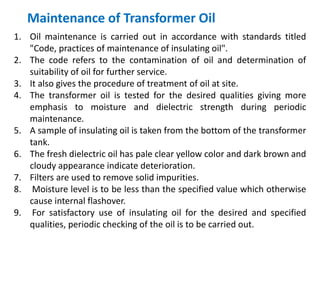 Maintenance of Transformer Oil
1. Oil maintenance is carried out in accordance with standards titled
"Code, practices of maintenance of insulating oil".
2. The code refers to the contamination of oil and determination of
suitability of oil for further service.
3. It also gives the procedure of treatment of oil at site.
4. The transformer oil is tested for the desired qualities giving more
emphasis to moisture and dielectric strength during periodic
maintenance.
5. A sample of insulating oil is taken from the bottom of the transformer
tank.
6. The fresh dielectric oil has pale clear yellow color and dark brown and
cloudy appearance indicate deterioration.
7. Filters are used to remove solid impurities.
8. Moisture level is to be less than the specified value which otherwise
cause internal flashover.
9. For satisfactory use of insulating oil for the desired and specified
qualities, periodic checking of the oil is to be carried out.
 