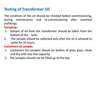 Testing of Transformer Oil
The condition of the oil should be checked before commissioning,
during maintenance and re-commissioning after overhaul
(refitting).
Sampling:
1. Sample of oil from the transformer should be taken from the
bottom of the tank.
2. The sample should be collected only after the oil is allowed to
settle for 24 hours.
Containers of sample:
1. Containers for samples should be bottles of plain glass, clean
and dry with one liter capacity.
2. The samples should not be filled up to the top.
 