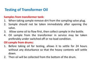Testing of Transformer Oil
Samples from transformer tank:
1. When taking sample remove dirt from the sampling valve plug.
2. Sample should not be taken immediately after opening the
valve.
3. Allow some oil to flow first, then collect sample in the bottle.
4. Oil sample from the transformer in service may be taken
preferably under switched off or no-load condition.
Oil sample from drums:
1. Before taking oil for testing, allows it to settle for 24 hours
without any disturbance so that the heavy contents will settle
down.
2. Then oil will be collected from the bottom of the drum.
 