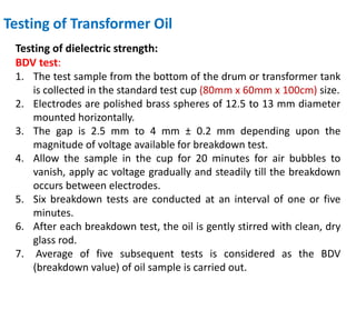 Testing of Transformer Oil
Testing of dielectric strength:
BDV test:
1. The test sample from the bottom of the drum or transformer tank
is collected in the standard test cup (80mm x 60mm x 100cm) size.
2. Electrodes are polished brass spheres of 12.5 to 13 mm diameter
mounted horizontally.
3. The gap is 2.5 mm to 4 mm ± 0.2 mm depending upon the
magnitude of voltage available for breakdown test.
4. Allow the sample in the cup for 20 minutes for air bubbles to
vanish, apply ac voltage gradually and steadily till the breakdown
occurs between electrodes.
5. Six breakdown tests are conducted at an interval of one or five
minutes.
6. After each breakdown test, the oil is gently stirred with clean, dry
glass rod.
7. Average of five subsequent tests is considered as the BDV
(breakdown value) of oil sample is carried out.
 
