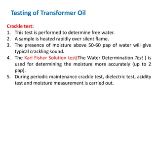 Testing of Transformer Oil
Crackle test:
1. This test is performed to determine free water.
2. A sample is heated rapidly over silent flame.
3. The presence of moisture above 50-60 pap of water will give
typical crackling sound.
4. The Karl Fisher Solution test(The Water Determination Test ) is
used for determining the moisture more accurately (up to 2
pap).
5. During periodic maintenance crackle test, dielectric test, acidity
test and moisture measurement is carried out.
 