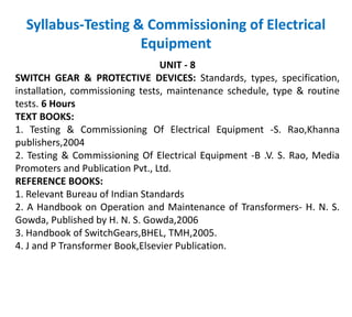 Syllabus-Testing & Commissioning of Electrical
Equipment
UNIT - 8
SWITCH GEAR & PROTECTIVE DEVICES: Standards, types, specification,
installation, commissioning tests, maintenance schedule, type & routine
tests. 6 Hours
TEXT BOOKS:
1. Testing & Commissioning Of Electrical Equipment -S. Rao,Khanna
publishers,2004
2. Testing & Commissioning Of Electrical Equipment -B .V. S. Rao, Media
Promoters and Publication Pvt., Ltd.
REFERENCE BOOKS:
1. Relevant Bureau of Indian Standards
2. A Handbook on Operation and Maintenance of Transformers- H. N. S.
Gowda, Published by H. N. S. Gowda,2006
3. Handbook of SwitchGears,BHEL, TMH,2005.
4. J and P Transformer Book,Elsevier Publication.
 