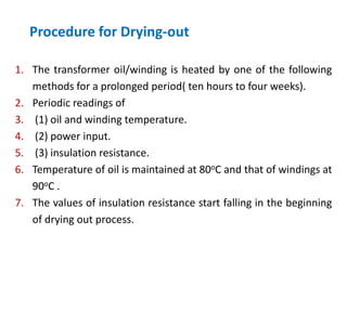 Procedure for Drying-out
1. The transformer oil/winding is heated by one of the following
methods for a prolonged period( ten hours to four weeks).
2. Periodic readings of
3. (1) oil and winding temperature.
4. (2) power input.
5. (3) insulation resistance.
6. Temperature of oil is maintained at 80oC and that of windings at
90oC .
7. The values of insulation resistance start falling in the beginning
of drying out process.
 