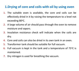 1.Drying of core and coils with oil by using oven
1. The suitable oven is available, the core and coils can be
effectively dried in it by raising the temperature to a level not
exceeding 80oC.
2. A large volume of air should pass through the oven to remove
moisture and vapors.
3. Insulation resistance check will indicate when the coils are
dry.
4. Core and coils can also be dried in its own tank in an oven.
5. Transformer tank should be suitable for full vacuum.
6. Full vacuum is kept in the tank and a temperature of 75oC is
maintained.
7. Dry nitrogen is used for breathing the vacuum.
 