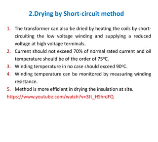 2.Drying by Short-circuit method
1. The transformer can also be dried by heating the coils by short-
circuiting the low voltage winding and supplying a reduced
voltage at high voltage terminals.
2. Current should not exceed 70% of normal rated current and oil
temperature should be of the order of 75oC.
3. Winding temperature in no case should exceed 90oC.
4. Winding temperature can be monitored by measuring winding
resistance.
5. Method is more efficient in drying the insulation at site.
https://www.youtube.com/watch?v=3Jt_HShnJFQ
 