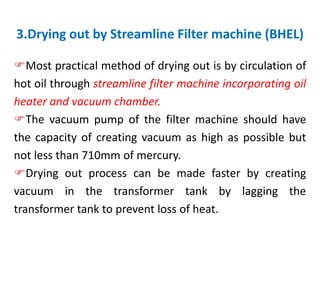 3.Drying out by Streamline Filter machine (BHEL)
Most practical method of drying out is by circulation of
hot oil through streamline filter machine incorporating oil
heater and vacuum chamber.
The vacuum pump of the filter machine should have
the capacity of creating vacuum as high as possible but
not less than 710mm of mercury.
Drying out process can be made faster by creating
vacuum in the transformer tank by lagging the
transformer tank to prevent loss of heat.
 