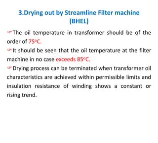 3.Drying out by Streamline Filter machine
(BHEL)
The oil temperature in transformer should be of the
order of 75oC.
It should be seen that the oil temperature at the filter
machine in no case exceeds 85oC.
Drying process can be terminated when transformer oil
characteristics are achieved within permissible limits and
insulation resistance of winding shows a constant or
rising trend.
 