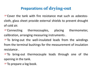 Preparations of drying-out
Cover the tank with fire resistance mat such as asbestos-
cloth, glass sheet provide external shields to prevent drought
of cold air.
Connecting thermocouples, placing thermometer,
calibration, arranging measuring instruments .
To bring-out the well-insulated leads from the windings
from the terminal bushings for the measurement of insulation
resistance .
To bring-out thermocouple leads through one of the
opening in the tank.
To prepare a log book.
 