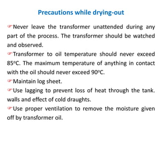 Precautions while drying-out
Never leave the transformer unattended during any
part of the process. The transformer should be watched
and observed.
Transformer to oil temperature should never exceed
85oC. The maximum temperature of anything in contact
with the oil should never exceed 90oC.
Maintain log sheet.
Use lagging to prevent loss of heat through the tank.
walls and effect of cold draughts.
Use proper ventilation to remove the moisture given
off by transformer oil.
 