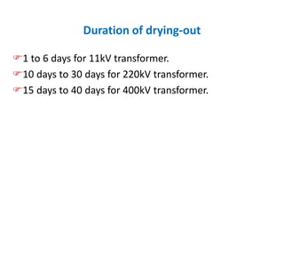 Duration of drying-out
1 to 6 days for 11kV transformer.
10 days to 30 days for 220kV transformer.
15 days to 40 days for 400kV transformer.
 