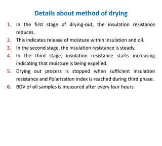 Details about method of drying
1. In the first stage of drying-out, the insulation resistance
reduces.
2. This indicates release of moisture within insulation and oil.
3. In the second stage, the insulation resistance is steady.
4. In the third stage, insulation resistance starts increasing
indicating that moisture is being expelled.
5. Drying out process is stopped when sufficient insulation
resistance and Polarization index is reached during third phase.
6. BDV of oil samples is measured after every four hours.
 