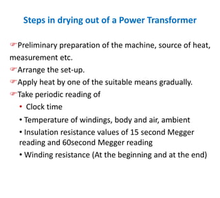 Steps in drying out of a Power Transformer
Preliminary preparation of the machine, source of heat,
measurement etc.
Arrange the set-up.
Apply heat by one of the suitable means gradually.
Take periodic reading of
• Clock time
• Temperature of windings, body and air, ambient
• Insulation resistance values of 15 second Megger
reading and 60second Megger reading
• Winding resistance (At the beginning and at the end)
 