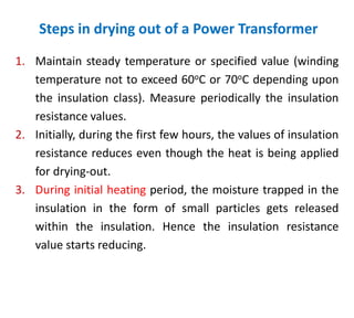 Steps in drying out of a Power Transformer
1. Maintain steady temperature or specified value (winding
temperature not to exceed 60oC or 70oC depending upon
the insulation class). Measure periodically the insulation
resistance values.
2. Initially, during the first few hours, the values of insulation
resistance reduces even though the heat is being applied
for drying-out.
3. During initial heating period, the moisture trapped in the
insulation in the form of small particles gets released
within the insulation. Hence the insulation resistance
value starts reducing.
 