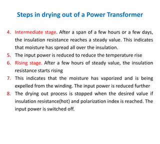 Steps in drying out of a Power Transformer
4. Intermediate stage. After a span of a few hours or a few days,
the insulation resistance reaches a steady value. This indicates
that moisture has spread all over the insulation.
5. The input power is reduced to reduce the temperature rise
6. Rising stage. After a few hours of steady value, the insulation
resistance starts rising
7. This indicates that the moisture has vaporized and is being
expelled from the winding. The input power is reduced further
8. The drying out process is stopped when the desired value if
insulation resistance(hot) and polarization index is reached. The
input power is switched off.
 