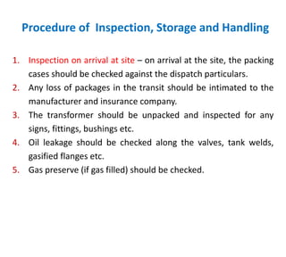 Procedure of Inspection, Storage and Handling
1. Inspection on arrival at site – on arrival at the site, the packing
cases should be checked against the dispatch particulars.
2. Any loss of packages in the transit should be intimated to the
manufacturer and insurance company.
3. The transformer should be unpacked and inspected for any
signs, fittings, bushings etc.
4. Oil leakage should be checked along the valves, tank welds,
gasified flanges etc.
5. Gas preserve (if gas filled) should be checked.
 