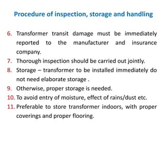 Procedure of inspection, storage and handling
6. Transformer transit damage must be immediately
reported to the manufacturer and insurance
company.
7. Thorough inspection should be carried out jointly.
8. Storage – transformer to be installed immediately do
not need elaborate storage .
9. Otherwise, proper storage is needed.
10. To avoid entry of moisture, effect of rains/dust etc.
11. Preferable to store transformer indoors, with proper
coverings and proper flooring.
 