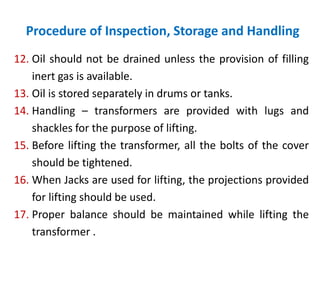Procedure of Inspection, Storage and Handling
12. Oil should not be drained unless the provision of filling
inert gas is available.
13. Oil is stored separately in drums or tanks.
14. Handling – transformers are provided with lugs and
shackles for the purpose of lifting.
15. Before lifting the transformer, all the bolts of the cover
should be tightened.
16. When Jacks are used for lifting, the projections provided
for lifting should be used.
17. Proper balance should be maintained while lifting the
transformer .
 