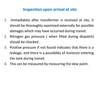 Inspection upon arrival at site
1. Immediately after transformer is received at site, it
should be thoroughly examined externally for possible
damages which may have occurred during transit.
2. Nitrogen gas pressure ( when filled during dispatch)
should be checked .
3. Positive pressure if not found indicates that there is a
leakage, and there is a possibility of moisture entering
the tank during transit.
4. This can be measured by measuring the dew point.
 
