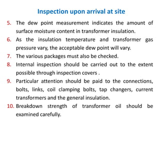 Inspection upon arrival at site
5. The dew point measurement indicates the amount of
surface moisture content in transformer insulation.
6. As the insulation temperature and transformer gas
pressure vary, the acceptable dew point will vary.
7. The various packages must also be checked.
8. Internal inspection should be carried out to the extent
possible through inspection covers .
9. Particular attention should be paid to the connections,
bolts, links, coil clamping bolts, tap changers, current
transformers and the general insulation.
10. Breakdown strength of transformer oil should be
examined carefully.
 