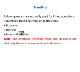 Handling
Following means are normally used for lifting operations.
Overhead travelling crane or gantry crane.
Jib crane.
Derricks
Jacks and winches.
Note: The overhead travelling crane and jib cranes are
obviously the most convenient and safe means.
 