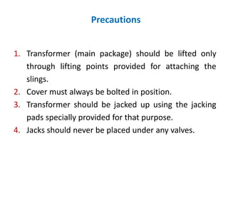 Precautions
1. Transformer (main package) should be lifted only
through lifting points provided for attaching the
slings.
2. Cover must always be bolted in position.
3. Transformer should be jacked up using the jacking
pads specially provided for that purpose.
4. Jacks should never be placed under any valves.
 
