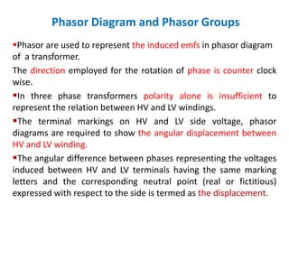 Phasor Diagram and Phasor Groups
Phasor are used to represent the induced emfs in phasor diagram
of a transformer.
The direction employed for the rotation of phase is counter clock
wise.
In three phase transformers polarity alone is insufficient to
represent the relation between HV and LV windings.
The terminal markings on HV and LV side voltage, phasor
diagrams are required to show the angular displacement between
HV and LV winding.
The angular difference between phases representing the voltages
induced between HV and LV terminals having the same marking
letters and the corresponding neutral point (real or fictitious)
expressed with respect to the side is termed as the displacement.
 