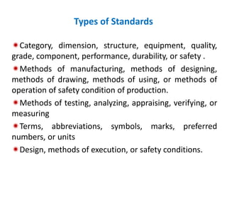 Types of Standards
Category, dimension, structure, equipment, quality,
grade, component, performance, durability, or safety .
Methods of manufacturing, methods of designing,
methods of drawing, methods of using, or methods of
operation of safety condition of production.
Methods of testing, analyzing, appraising, verifying, or
measuring
Terms, abbreviations, symbols, marks, preferred
numbers, or units
Design, methods of execution, or safety conditions.
 