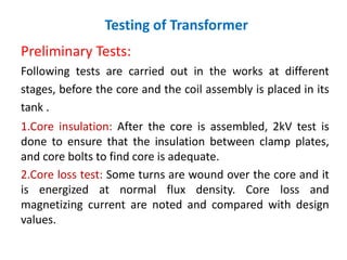 Testing of Transformer
Preliminary Tests:
Following tests are carried out in the works at different
stages, before the core and the coil assembly is placed in its
tank .
1.Core insulation: After the core is assembled, 2kV test is
done to ensure that the insulation between clamp plates,
and core bolts to find core is adequate.
2.Core loss test: Some turns are wound over the core and it
is energized at normal flux density. Core loss and
magnetizing current are noted and compared with design
values.
 