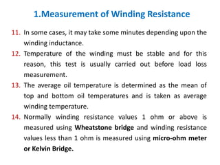 1.Measurement of Winding Resistance
11. In some cases, it may take some minutes depending upon the
winding inductance.
12. Temperature of the winding must be stable and for this
reason, this test is usually carried out before load loss
measurement.
13. The average oil temperature is determined as the mean of
top and bottom oil temperatures and is taken as average
winding temperature.
14. Normally winding resistance values 1 ohm or above is
measured using Wheatstone bridge and winding resistance
values less than 1 ohm is measured using micro-ohm meter
or Kelvin Bridge.
 