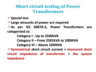 Short circuit testing of Power
Transformers
Special test
Large amounts of power are required
As per IEC 60076-5, Power Transformers are
categorized as:
Category I - Up to 2500kVA
Category II – From 2501kVA to 100MVA
Category III – Above 100MVA
Symmetrical short circuit current = measured short
circuit impedance of transformer + the system
impedance
 