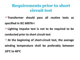 Requirements prior to short
circuit test
Transformer should pass all routine tests as
specified in IEC 60076-I
Lighting Impulse test is not to be required to be
conducted prior to short circuit test
At the beginning of short-circuit test, the average
winding temperature shall be preferably between
10oC to 40oC
 
