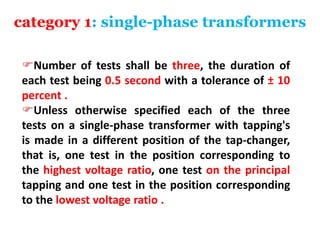 category 1: single-phase transformers
Number of tests shall be three, the duration of
each test being 0.5 second with a tolerance of ± 10
percent .
Unless otherwise specified each of the three
tests on a single-phase transformer with tapping's
is made in a different position of the tap-changer,
that is, one test in the position corresponding to
the highest voltage ratio, one test on the principal
tapping and one test in the position corresponding
to the lowest voltage ratio .
 