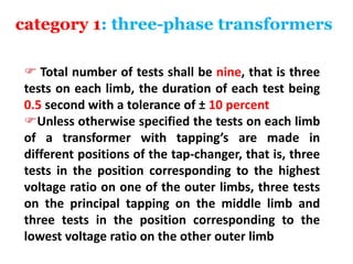 category 1: three-phase transformers
 Total number of tests shall be nine, that is three
tests on each limb, the duration of each test being
0.5 second with a tolerance of ± 10 percent
Unless otherwise specified the tests on each limb
of a transformer with tapping’s are made in
different positions of the tap-changer, that is, three
tests in the position corresponding to the highest
voltage ratio on one of the outer limbs, three tests
on the principal tapping on the middle limb and
three tests in the position corresponding to the
lowest voltage ratio on the other outer limb
 