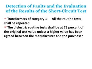 Detection of Faults and the Evaluation
of the Results of the Short-Circuit Test
Transformers of category 1 — All the routine tests
shall be repeated
The dielectric routine tests shall be at 75 percent of
the original test value unless a higher value has been
agreed between the manufacturer and the purchaser
 