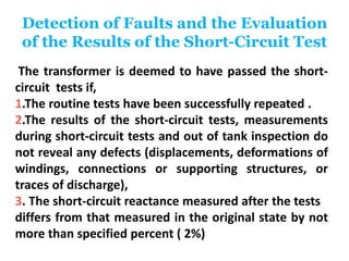 Detection of Faults and the Evaluation
of the Results of the Short-Circuit Test
The transformer is deemed to have passed the short-
circuit tests if,
1.The routine tests have been successfully repeated .
2.The results of the short-circuit tests, measurements
during short-circuit tests and out of tank inspection do
not reveal any defects (displacements, deformations of
windings, connections or supporting structures, or
traces of discharge),
3. The short-circuit reactance measured after the tests
differs from that measured in the original state by not
more than specified percent ( 2%)
 