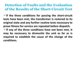 Detection of Faults and the Evaluation
of the Results of the Short-Circuit Test
If the three conditions for passing the short-circuit
tests have been met, the transformer is restored to its
original state and any further routine tests necessary to
prove fitness for service are repeated before dispatch.
If any of the three conditions have not been met, it
may be necessary to dismantle the unit as far as is
required to establish the cause of the change of the
conditions.
 