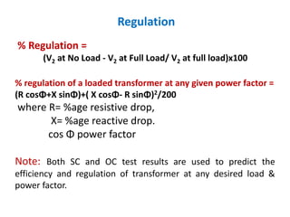 Regulation
% Regulation =
(V2 at No Load - V2 at Full Load/ V2 at full load)x100
% regulation of a loaded transformer at any given power factor =
(R cosΦ+X sinΦ)+( X cosΦ- R sinΦ)2/200
where R= %age resistive drop,
X= %age reactive drop.
cos Φ power factor
Note: Both SC and OC test results are used to predict the
efficiency and regulation of transformer at any desired load &
power factor.
 