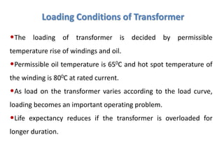 Loading Conditions of Transformer
•The loading of transformer is decided by permissible
temperature rise of windings and oil.
•Permissible oil temperature is 650C and hot spot temperature of
the winding is 800C at rated current.
•As load on the transformer varies according to the load curve,
loading becomes an important operating problem.
•Life expectancy reduces if the transformer is overloaded for
longer duration.
 